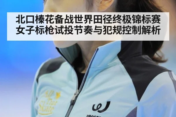 北口榛花备战世界田径终极锦标赛 女子标枪试投节奏与犯规控制解析